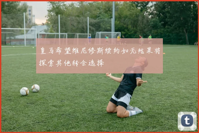 皇马希望维尼修斯续约如无结果将探索其他转会选择