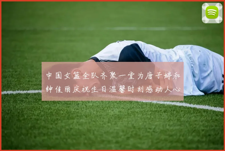 中国女篮全队齐聚一堂为唐子婷和钟佳丽庆祝生日温馨时刻感动人心