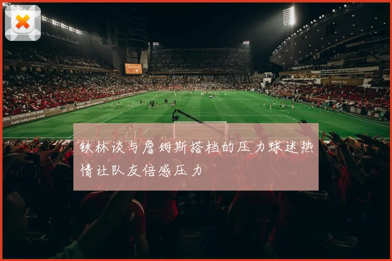 铁林谈与詹姆斯搭档的压力球迷热情让队友倍感压力
