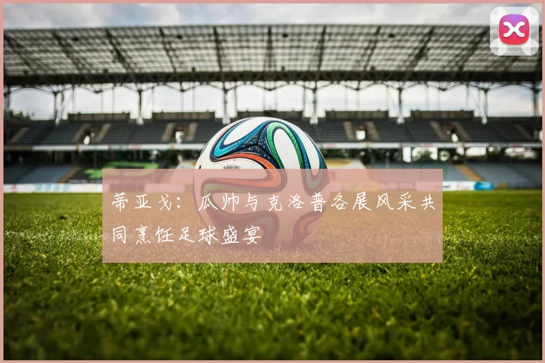 蒂亚戈：瓜帅与克洛普各展风采共同烹饪足球盛宴