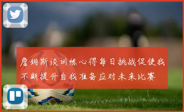 詹姆斯谈训练心得每日挑战促使我不断提升自我准备应对未来比赛