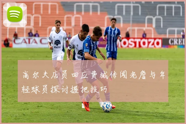 高尔夫店员回应费城传闻老詹与年轻球员探讨握把技巧