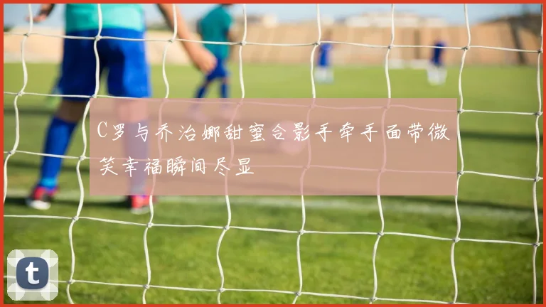 C罗与乔治娜甜蜜合影手牵手面带微笑幸福瞬间尽显
