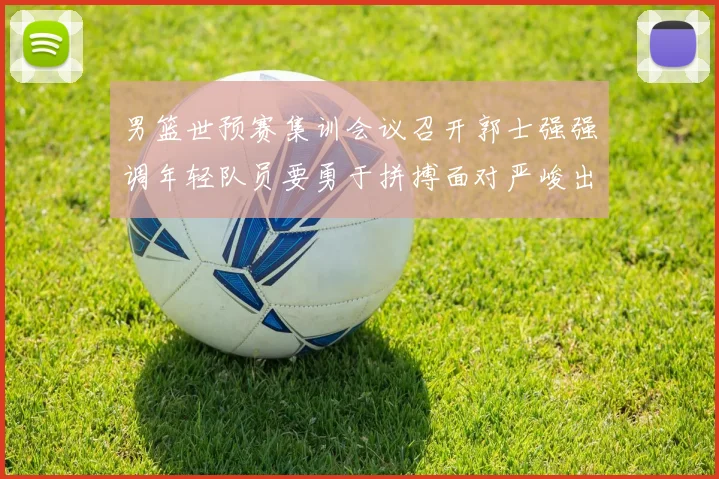 男篮世预赛集训会议召开郭士强强调年轻队员要勇于拼搏面对严峻出线形势