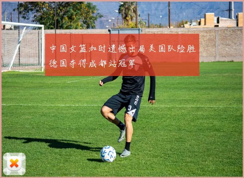 中国女篮加时遗憾出局美国队险胜德国夺得成都站冠军