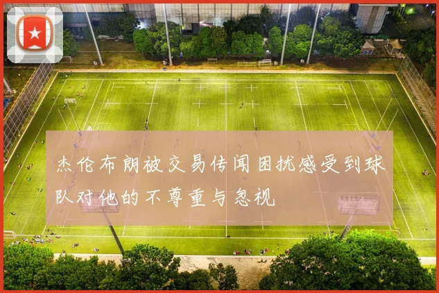 杰伦布朗被交易传闻困扰感受到球队对他的不尊重与忽视