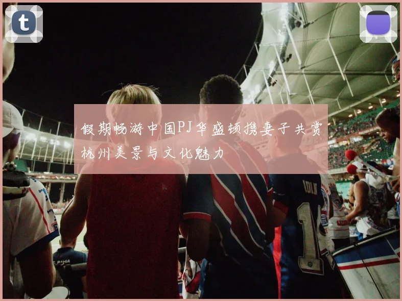 假期畅游中国PJ华盛顿携妻子共赏杭州美景与文化魅力