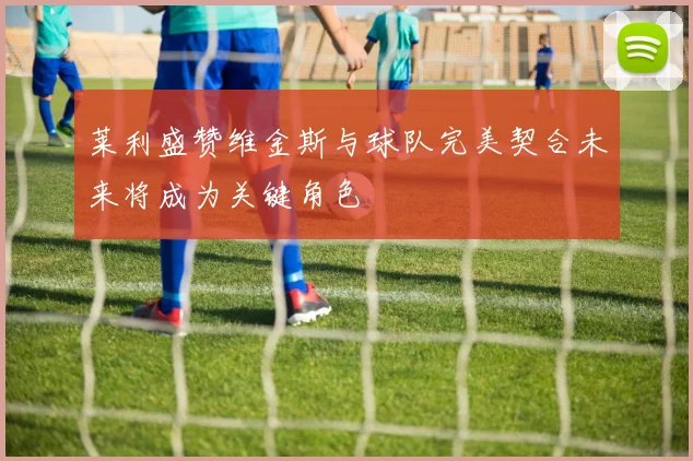 莱利盛赞维金斯与球队完美契合未来将成为关键角色