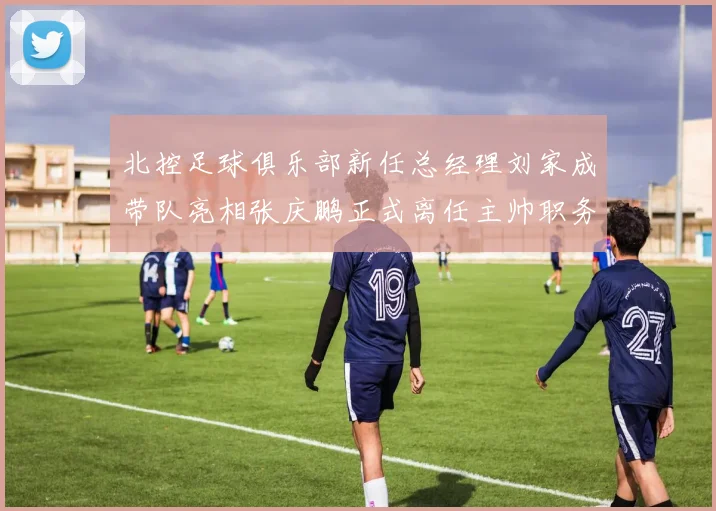 北控足球俱乐部新任总经理刘家成带队亮相张庆鹏正式离任主帅职务