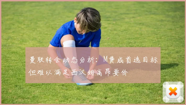 曼联转会动态分析：M费成首选目标但难以满足西汉姆高昂要价